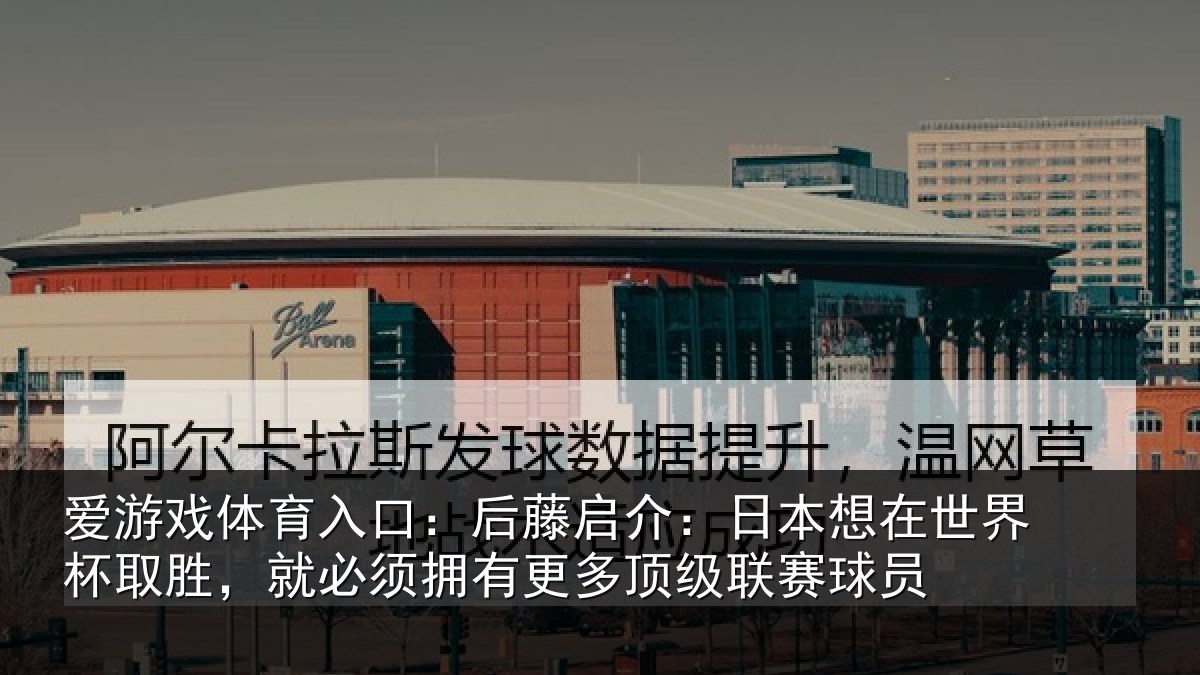爱游戏体育入口:后藤启介:日本想在世界杯取胜,就必须拥有更多顶级联赛球员